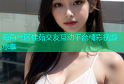 海角社区佳茹交友互动平台精彩视频尽享