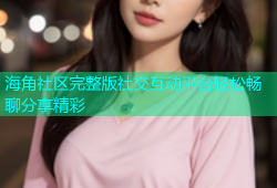 海角社区完整版社交互动平台轻松畅聊分享精彩