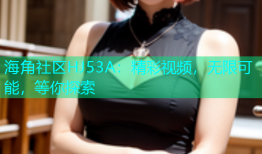 海角社区HJ53A：精彩视频，无限可能，等你探索