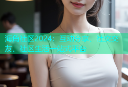 海角社区2024：互动分享、社交交友、社区生活一站式平台