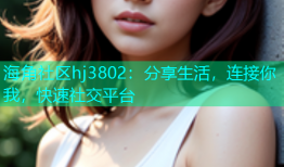海角社区hj3802：分享生活，连接你我，快速社交平台