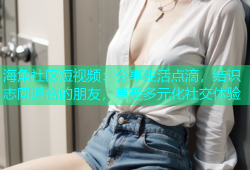 海角社区短视频：分享生活点滴，结识志同道合的朋友，享受多元化社交体验