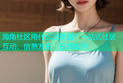 海角社区用什么浏览器？一站式社区互动，信息发布，在线服务