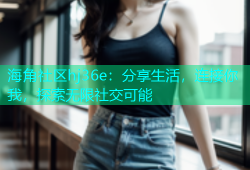 海角社区hj36e：分享生活，连接你我，探索无限社交可能