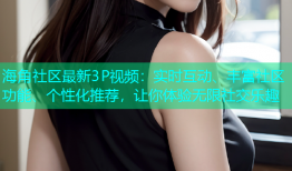 海角社区最新3P视频：实时互动、丰富社区功能、个性化推荐，让你体验无限社交乐趣
