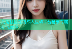 海角社区在线成人互动平台畅享专属交流体验
