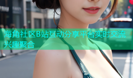 海角社区B站互动分享平台实时交流兴趣聚合