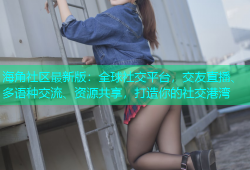 海角社区最新版：全球社交平台，交友直播、多语种交流、资源共享，打造你的社交港湾