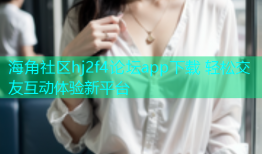 海角社区hj2f4论坛app下载 轻松交友互动体验新平台