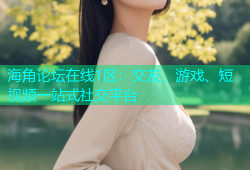 海角论坛在线1区：交友、游戏、短视频一站式社交平台