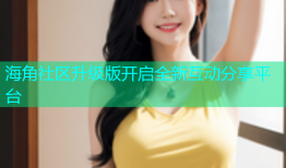 海角社区升级版开启全新互动分享平台