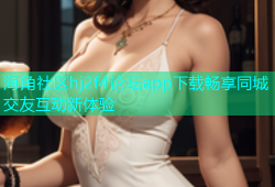 海角社区hj2f4论坛app下载畅享同城交友互动新体验