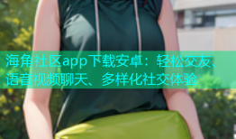 海角社区app下载安卓：轻松交友、语音视频聊天、多样化社交体验