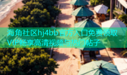海角社区hj4bb官方入口免费领取VIP畅享高清视频与热门帖子