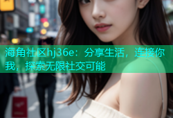 海角社区hj36e：分享生活，连接你我，探索无限社交可能
