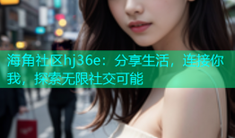 海角社区hj36e：分享生活，连接你我，探索无限社交可能