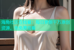 海角社区在线看：每日更新千万原创资源，免免费观看