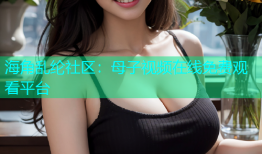 海角乱纶社区：母子视频在线免费观看平台