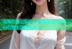 海角社区山东中心 智慧服务互动平台引领生活新风潮