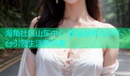 海角社区山东中心 智慧服务互动平台引领生活新风潮