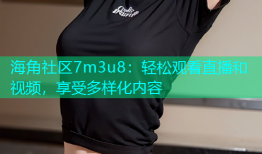海角社区7m3u8：轻松观看直播和视频，享受多样化内容