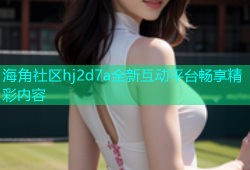 海角社区hj2d7a全新互动平台畅享精彩内容