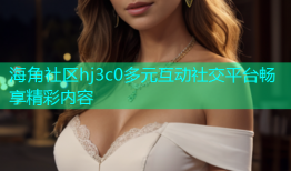海角社区hj3c0多元互动社交平台畅享精彩内容