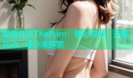 海角社区ThePorn：精彩视频，无限互动，等你来探索