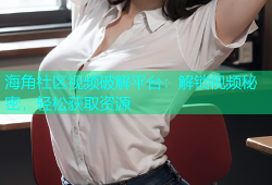 海角社区视频破解平台：解锁视频秘密，轻松获取资源