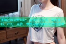 海角社区最新网址：全球社交论坛，轻松发帖、评论、点赞，享受丰富的娱乐和资讯资源