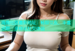 海角社区最新地址：畅聊交友、丰富话题、多样化社交体验