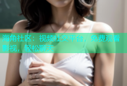 海角社区：视频社交平台，免费观看影视，轻松聊天