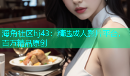 海角社区hj43：精选成人影片平台，百万精品原创