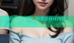 海角社区反差婊：探索多样化内容，体验社交互动的魅力