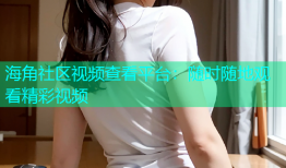 海角社区视频查看平台：随时随地观看精彩视频