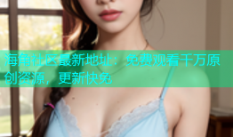 海角社区最新地址：免费观看千万原创资源，更新快免