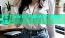 抖音上海角社区火爆短视频互动潮流新地标