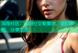 海角社区：你的社交聚集地，发现新知、分享生活
