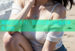 海角社区十八：互动交流与资源共享新天地