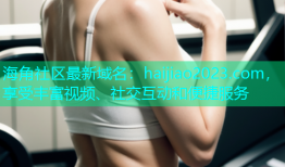 海角社区最新域名：haijiao2023.com，享受丰富视频、社交互动和便捷服务