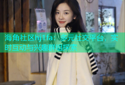 海角社区hj1fa：多元社交平台，实时互动与兴趣群组探索