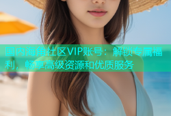 国内海角社区VIP账号：解锁专属福利，畅享高级资源和优质服务