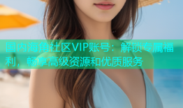 国内海角社区VIP账号：解锁专属福利，畅享高级资源和优质服务