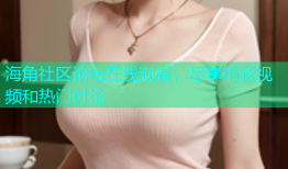 海角社区论坛在线观看，尽享精彩视频和热门讨论