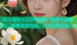 国内海角社区VIP账号：解锁专属福利，畅享优质内容，社交无限可能