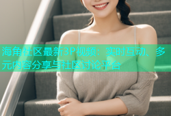 海角社区最新3P视频：实时互动、多元内容分享与社区讨论平台