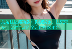 海角社区最新版：影视娱乐、社交交友、实时互动的全方位社区平台
