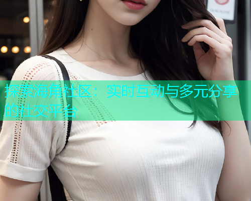 探索海角社区：实时互动与多元分享的社交平台