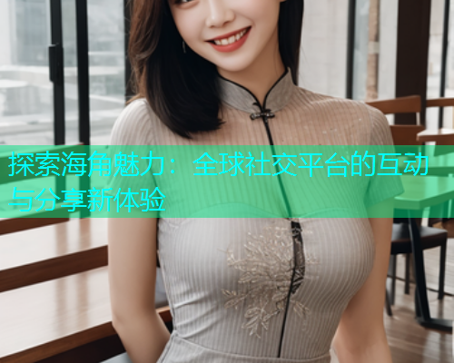 探索海角魅力：全球社交平台的互动与分享新体验