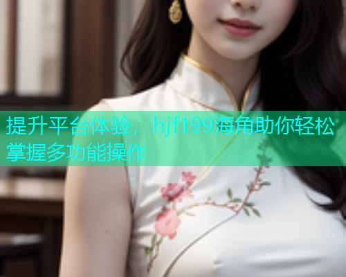 提升平台体验，hjf199海角助你轻松掌握多功能操作